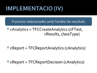 Funcions relacionades amb l’anàlisi de resultats 
cAnalytics = TFCCreateAnalytics (cFTest, 
cResults, classType) 
cReport = TFCReportAnalytics (cAnalytics) 
cReport = TFCReportDecision (cAnalytics) 
 