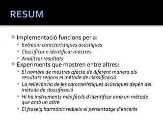  Implementació funcions per a: 
 Extreure característiques acústiques 
 Classificar e identificar mostres 
 Analitzar resultats 
 Experiments que mostren entre altres: 
 El nombre de mostres afecta de diferent manera als 
resultats segons el mètode de classificació 
 La rellevància de les característiques acústiques depèn del 
mètode de classificació 
 Hi ha instruments més fàcils d’identifcar amb un mètode 
que amb un altre 
 El fraseig harmònic redueix el percentatge d’encerts 
 