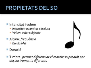 Intensitat i volum 
 Intensitat: quantitat absoluta 
 Volum: valor subjectiu 
 Altura: freqüència 
 Escala Mel 
 Duració 
 Timbre: permet diferenciar el mateix so produït per 
dos instruments diferents 
 