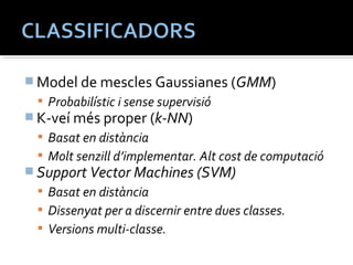 Model de mescles Gaussianes (GMM) 
 Probabilístic i sense supervisió 
K-veí més proper (k-NN) 
 Basat en distància 
 Molt senzill d’implementar. Alt cost de computació 
Support Vector Machines (SVM) 
 Basat en distància 
 Dissenyat per a discernir entre dues classes. 
 Versions multi-classe. 
 