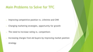 Main Problems to Solve for TFC

o

Improving competitive position vs. Lifetime and CNN

o

Changing marketing strategies, opportunity for growth

o

The need to increase rating vs. competitors

o

Increasing charges from Ad buyers by improving market position
strategy

 