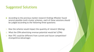 Suggested Solutions


According to the previous market research findings Wheeler found
several possible multi-cluster schemes, each of these solutions should
be judged according to the following three questions:

1.

How the scheme would impact the quantity of viewers? (Rating)

2.

What the CPM advertising revenue potential would be? (CPM)

3.

How TFC could be different from current and future competition?
(Competitive Advantage)

 