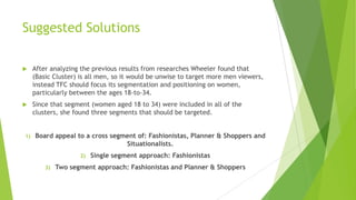 Suggested Solutions


After analyzing the previous results from researches Wheeler found that
(Basic Cluster) is all men, so it would be unwise to target more men viewers,
instead TFC should focus its segmentation and positioning on women,
particularly between the ages 18-to-34.



Since that segment (women aged 18 to 34) were included in all of the
clusters, she found three segments that should be targeted.

1)

Board appeal to a cross segment of: Fashionistas, Planner & Shoppers and
Situationalists.
2)
3)

Single segment approach: Fashionistas

Two segment approach: Fashionistas and Planner & Shoppers

 