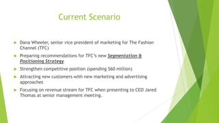 Current Scenario


Dana Wheeler, senior vice president of marketing for The Fashion
Channel (TFC)



Preparing recommendations for TFC’s new Segmentation &
Positioning Strategy



Strengthen competitive position (spending $60 million)



Attracting new customers with new marketing and advertising
approaches



Focusing on revenue stream for TFC when presenting to CEO Jared
Thomas at senior management meeting.

 