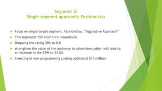 Segment 2:
Single segment approach: Fashionistas


Focus on single target segment: Fashionistas. “Aggressive Approach”



This represent 15% from total households



Dropping the rating 20% to 0.8



strengthen the value of the audience to advertisers which will lead to
an increase in the CPM to $3.50.



Investing in new programming costing additional $15 million

 