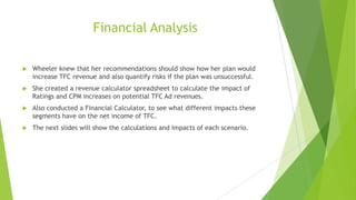 Financial Analysis


Wheeler knew that her recommendations should show how her plan would
increase TFC revenue and also quantify risks if the plan was unsuccessful.



She created a revenue calculator spreadsheet to calculate the impact of
Ratings and CPM increases on potential TFC Ad revenues.



Also conducted a Financial Calculator, to see what different impacts these
segments have on the net income of TFC.



The next slides will show the calculations and impacts of each scenario.

 
