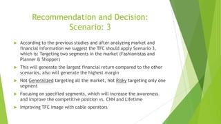 Recommendation and Decision:
Scenario: 3


According to the previous studies and after analyzing market and
financial information we suggest the TFC should apply Scenario 3,
which is: Targeting two segments in the market (Fashionistas and
Planner & Shopper)



This will generate the largest financial return compared to the other
scenarios, also will generate the highest margin



Not Generalized targeting all the market, Not Risky targeting only one
segment



Focusing on specified segments, which will increase the awareness
and improve the competitive position vs. CNN and Lifetime



Improving TFC image with cable operators

 