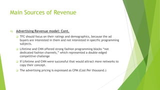 Main Sources of Revenue
1)

Advertising Revenue model: Cont.


TFC should focus on their ratings and demographics, because the ad
buyers are interested in them and not interested in specific programming
subjects.



Lifetime and CNN offered strong fashion programming blocks “not
dedicated fashion channels,” which represented a double-edged
competitive challenge



If Lifetime and CNN were successful that would attract more networks to
copy their concept.



The advertising pricing is expressed as CPM (Cost Per thousand.)

 