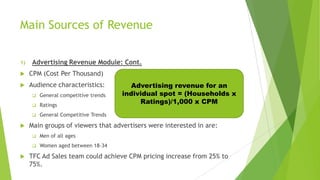 Main Sources of Revenue
1)

Advertising Revenue Module: Cont.



CPM (Cost Per Thousand)



Audience characteristics:



Ratings





General competitive trends

General Competitive Trends

Main groups of viewers that advertisers were interested in are:


Men of all ages





Advertising revenue for an
individual spot = (Households x
Ratings)/1,000 x CPM

Women aged between 18-34

TFC Ad Sales team could achieve CPM pricing increase from 25% to
75%.

 