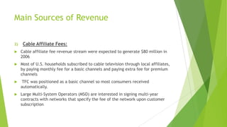Main Sources of Revenue
2)

Cable Affiliate Fees:



Cable affiliate fee revenue stream were expected to generate $80 million in
2006



Most of U.S. households subscribed to cable television through local affiliates,
by paying monthly fee for a basic channels and paying extra fee for premium
channels



TFC was positioned as a basic channel so most consumers received
automatically.



Large Multi-System Operators (MSO) are interested in signing multi-year
contracts with networks that specify the fee of the network upon customer
subscription

 