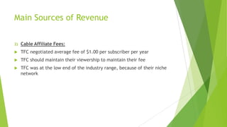 Main Sources of Revenue
2)

Cable Affiliate Fees:



TFC negotiated average fee of $1.00 per subscriber per year



TFC should maintain their viewership to maintain their fee



TFC was at the low end of the industry range, because of their niche
network

 