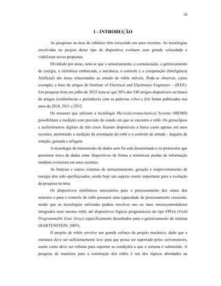 10
1 - INTRODUÇÃO
As pesquisas na área de robótica vêm crescendo em anos recentes. As tecnologias
envolvidas no projeto desse tipo de dispositivo evoluem com grande velocidade e
viabilizam novas propostas.
Dividindo por áreas, nota-se que o sensoriamento, a comunicação, o gerenciamento
de energia, a eletrônica embarcada, a mecânica, o controle e a computação (Inteligência
Artificial) são áreas relacionadas ao estudo de robôs móveis. Pode-se observar, como
exemplo, a base de artigos do Institute of Electrical and Electronics Engineers – (IEEE).
Em pesquisa feita em julho de 2012 nota-se que 50% dos 540 artigos disponíveis no banco
de artigos (conferências e periódicos) com as palavras robot e fish foram publicados nos
anos de 2010, 2011 e 2012.
Os sensores que utilizam a tecnologia Microelectromechanical Systems (MEMS)
possibilitam a medição com precisão do estado em que se encontra o robô. Os giroscópios
e acelerômetros digitais de três eixos ficaram disponíveis a baixo custo apenas em anos
recentes, permitindo a medição da orientação do robô e o controle de atitude - ângulos de
rotação, guinada e arfagem.
A tecnologia de transmissão de dados sem fio está disseminada e os protocolos que
permitem troca de dados entre dispositivos de forma a minimizar perdas de informação
também evoluíram em anos recentes.
As baterias e outros sistemas de armazenamento, geração e reaproveitamento de
energia têm sido aperfeiçoados, sendo hoje um aspecto muito importante para a evolução
da pesquisa na área.
Os dispositivos eletrônicos necessários para o processamento dos sinais dos
sensores e para o controle do robô possuem uma capacidade de processamento crescente,
sendo que as tecnologias utilizadas podem envolver um ou mais microcontroladores
integrados num mesmo robô, até dispositivos lógicos programáveis do tipo FPGA (Field
Programmable Gate Array) especificamente desenhados para o gerenciamento do sistema
(HARTENSTEIN, 2007).
O projeto de robôs envolve um grande esforço de projeto mecânico, dado que a
estrutura deve ser suficientemente leve para que possa ser suportada pelos servomotores,
assim como deve ser robusta para suportar as condições a que o sistema é submetido. A
pesquisa de materiais para a construção dos robôs é um dos tópicos abordados na
 