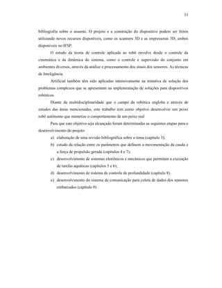 11
bibliografia sobre o assunto. O projeto e a construção do dispositivo podem ser feitos
utilizando novos recursos disponíveis, como os scanners 3D e as impressoras 3D, ambos
disponíveis no IFSP.
O estudo da teoria de controle aplicada ao robô envolve desde o controle da
cinemática e da dinâmica do sistema, como o controle e supervisão do conjunto em
ambientes diversos, através da análise e processamento dos sinais dos sensores. As técnicas
de Inteligência
Artificial também têm sido aplicadas intensivamente na tentativa de solução dos
problemas complexos que se apresentam na implementação de soluções para dispositivos
robóticos.
Diante da multidisciplinaridade que o campo da robótica engloba e através de
estudos das áreas mencionadas, este trabalho tem como objetivo desenvolver um peixe
robô autônomo que mimetize o comportamento de um peixe real
Para que este objetivo seja alcançado foram determinadas as seguintes etapas para o
desenvolvimento do projeto:
a) elaboração de uma revisão bibliográfica sobre o tema (capítulo 3);
b) estudo da relação entre os parâmetros que definem a movimentação da cauda e
a força de propulsão gerada (capítulos 4 e 7);
c) desenvolvimento de sistemas eletrônicos e mecânicos que permitam a execução
de tarefas aquáticas (capítulos 5 e 6);
d) desenvolvimento de sistema de controle de profundidade (capítulo 8).
e) desenvolvimento do sistema de comunicação para coleta de dados dos sensores
embarcados (capítulo 9).
 