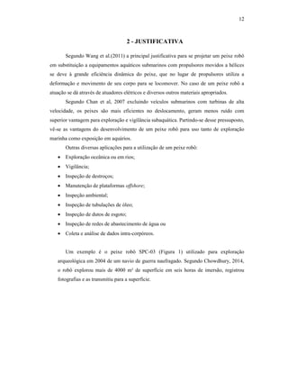 12
2 - JUSTIFICATIVA
Segundo Wang et al.(2011) a principal justificativa para se projetar um peixe robô
em substituição a equipamentos aquáticos submarinos com propulsores movidos a hélices
se deve à grande eficiência dinâmica do peixe, que no lugar de propulsores utiliza a
deformação e movimento de seu corpo para se locomover. No caso de um peixe robô a
atuação se dá através de atuadores elétricos e diversos outros materiais apropriados.
Segundo Chan et al, 2007 excluindo veículos submarinos com turbinas de alta
velocidade, os peixes são mais eficientes no deslocamento, geram menos ruído com
superior vantagem para exploração e vigilância subaquática. Partindo-se desse pressuposto,
vê-se as vantagens do desenvolvimento de um peixe robô para uso tanto de exploração
marinha como exposição em aquários.
Outras diversas aplicações para a utilização de um peixe robô:
 Exploração oceânica ou em rios;
 Vigilância;
 Inspeção de destroços;
 Manutenção de plataformas offshore;
 Inspeção ambiental;
 Inspeção de tubulações de óleo;
 Inspeção de dutos de esgoto;
 Inspeção de redes de abastecimento de água ou
 Coleta e análise de dados intra-corpóreos.
Um exemplo é o peixe robô SPC-03 (Figura 1) utilizado para exploração
arqueológica em 2004 de um navio de guerra naufragado. Segundo Chowdhury, 2014,
o robô explorou mais de 4000 m² de superfície em seis horas de imersão, registrou
fotografias e as transmitiu para a superfície.
 
