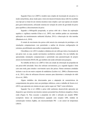 15
Segundo Chan et al. (2007) o modelo mais simples de locomoção de um peixe é o
modo ostraciforme, desse modo para o início do desenvolvimento desse robô foi escolhido
esse tipo por se tratar de um sistema mecânico mais simples e por usar apenas um atuador
para gerar deslocamento, utilizando sistemas de variação do centro de gravidade do peixe
para equilíbrio e direcionamento do peixe.
Segundo a bibliografia pesquisada, os peixes robô são o futuro da exploração
aquática e vigilância marinha (Chan et al., 2007), mas também podem ser encontradas
aplicações em monitoramento ambiental (Oyekan, 2011) e observação da vida marinha
(Bhadauria et al., 2010).
O estudo do movimento dos peixes robô através da construção de protótipos e de
simulações computacionais vem permitindo a análise de diversas configurações de
estrutura, possibilitando uma melhor compreensão do problema.
Chowdhury et al. (2011) estudam a dinâmica de um robô que imita a locomoção de
um peixe real, ou seja, usando movimentos oscilatórios senoidais. Em seu trabalho são
apresentadas simulações computacionais e permitindo uma parametrização do projeto
através da ferramenta MATLAB, que também está sendo utilizada nesta pesquisa.
No trabalho de Kim et al. (2007) é feito um estudo da otimização de propulsão de
um peixe-robô articulado. Seus elos utilizam servomotores, já a segunda ligação é feita
com uma mola, para simular o movimento suave dos peixes. Outras estruturas estudadas
incluem o uso de um maior conjunto de nadadeiras (Lachat et al., 2006) e (Parameswaran
et al., 2011), além de utilizarem diversos sensores para determinar a orientação do robô
(Liu et al., 2005).
Alguns trabalhos são direcionados para a adaptação de características do
comportamento dos peixes reais aos protótipos robóticos, como o trabalho de Swain et al.
(2012), que apresenta um sistema em que o peixe segue um “líder” como referência.
Segundo Tan et al. (2006) o peixe robô autônomo desenvolvido apresenta um
dispositivo que mimetiza movimentos naturais possuindo boa eficiência energética e baixo
ruído (Figura 4). Para executar a propulsão do robô é utilizado um atuador IPMC
(compósito iônico de metal-polímero) equipado com receptor GPS, módulo de
comunicação wireless ZigBee, um microcontrolador PIC e um sensor de temperatura
LM335.
 