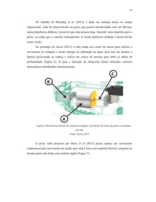 17
No trabalho de Phamduy et al. (2015), é dado um enfoque maior no campo
educacional, onde foi desenvolvido um peixe que possui interatividade com um iDevice,
numa plataforma didática, é possível que uma pessoa leiga ‘desenhe’ uma trajetória para o
peixe, ou então que o controle manualmente. O modo autônomo também é desenvolvido
nessa versão.
No protótipo de Alessi (2012) o robô muda seu centro de massa para realizar o
movimento de arfagem e assim emergir ou submergir na água, para isso ele desloca a
bateria posicionada na cabeça e utiliza um sensor de pressão para obter os dados de
profundidade (Figura 6). Já para a detecção de obstáculos foram utilizados sensores
ultrassônicos distribuídos simetricamente.
Figura 6: Desenho da estrutura do sistema de arfagem. (a) bateria; (b) motor de passo; (c) parafuso
sem fim.
Fonte: Alesse, 2012.
O peixe robô proposto por Daou et al (2012) possui apenas um servomotor
responsável pelo movimento da cauda, pois esta é feita com material flexível, enquanto as
demais partes são feitas com matéria rígido (Figura 7).
 