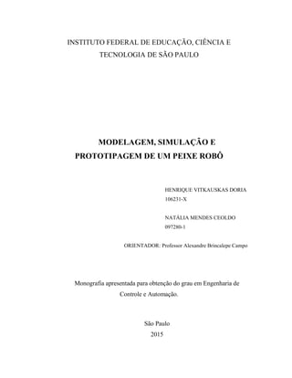 INSTITUTO FEDERAL DE EDUCAÇÃO, CIÊNCIA E
TECNOLOGIA DE SÃO PAULO
MODELAGEM, SIMULAÇÃO E
PROTOTIPAGEM DE UM PEIXE ROBÔ
HENRIQUE VITKAUSKAS DORIA
106231-X
NATÁLIA MENDES CEOLDO
097280-1
ORIENTADOR: Professor Alexandre Brincalepe Campo
Monografia apresentada para obtenção do grau em Engenharia de
Controle e Automação.
São Paulo
2015
 