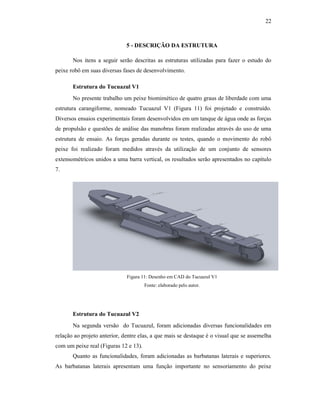 22
5 - DESCRIÇÃO DA ESTRUTURA
Nos itens a seguir serão descritas as estruturas utilizadas para fazer o estudo do
peixe robô em suas diversas fases de desenvolvimento.
Estrutura do Tucuazul V1
No presente trabalho um peixe biomimético de quatro graus de liberdade com uma
estrutura carangiforme, nomeado Tucuazul V1 (Figura 11) foi projetado e construído.
Diversos ensaios experimentais foram desenvolvidos em um tanque de água onde as forças
de propulsão e questões de análise das manobras foram realizadas através do uso de uma
estrutura de ensaio. As forças geradas durante os testes, quando o movimento do robô
peixe foi realizado foram medidos através da utilização de um conjunto de sensores
extensométricos unidos a uma barra vertical, os resultados serão apresentados no capítulo
7.
Figura 11: Desenho em CAD do Tucuazul V1
Fonte: elaborado pelo autor.
Estrutura do Tucuazul V2
Na segunda versão do Tucuazul, foram adicionadas diversas funcionalidades em
relação ao projeto anterior, dentre elas, a que mais se destaque é o visual que se assemelha
com um peixe real (Figuras 12 e 13).
Quanto as funcionalidades, foram adicionadas as barbatanas laterais e superiores.
As barbatanas laterais apresentam uma função importante no sensoriamento do peixe
 