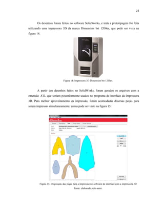 24
Os desenhos foram feitos no software SolidWorks, e toda a prototipagem foi feita
utilizando uma impressora 3D da marca Dimension bst 1200es, que pode ser vista na
figura 14.
Figura 14: Impressora 3D Dimension bst 1200es.
A partir dos desenhos feitos no SolidWorks, foram gerados os arquivos com a
extensão .STL que seriam posteriormente usados no programa de interface da impressora
3D. Para melhor aproveitamento da impressão, foram acomodadas diversas peças para
serem impressas simultaneamente, como pode ser visto na figura 15:
Figura 15: Disposição das peças para a impressão no software de interface com a impressora 3D
Fonte: elaborado pelo autor.
 