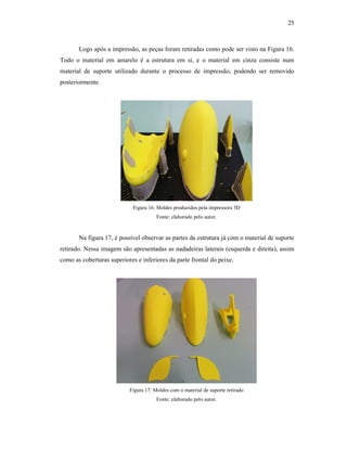 25
Logo após a impressão, as peças foram retiradas como pode ser visto na Figura 16.
Todo o material em amarelo é a estrutura em si, e o material em cinza consiste num
material de suporte utilizado durante o processo de impressão, podendo ser removido
posteriormente.
Figura 16: Moldes produzidos pela impressora 3D
Fonte: elaborado pelo autor.
Na figura 17, é possível observar as partes da estrutura já com o material de suporte
retirado. Nessa imagem são apresentadas as nadadeiras laterais (esquerda e direita), assim
como as coberturas superiores e inferiores da parte frontal do peixe.
Figura 17: Moldes com o material de suporte retirado
Fonte: elaborado pelo autor.
 