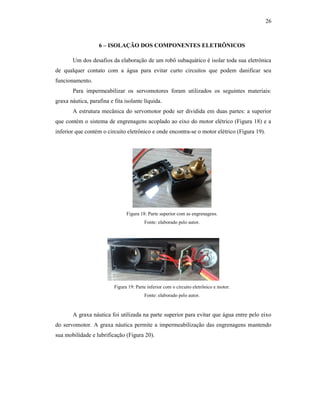 26
6 – ISOLAÇÃO DOS COMPONENTES ELETRÔNICOS
Um dos desafios da elaboração de um robô subaquático é isolar toda sua eletrônica
de qualquer contato com a água para evitar curto circuitos que podem danificar seu
funcionamento.
Para impermeabilizar os servomotores foram utilizados os seguintes materiais:
graxa náutica, parafina e fita isolante líquida.
A estrutura mecânica do servomotor pode ser dividida em duas partes: a superior
que contém o sistema de engrenagens acoplado ao eixo do motor elétrico (Figura 18) e a
inferior que contém o circuito eletrônico e onde encontra-se o motor elétrico (Figura 19).
Figura 18: Parte superior com as engrenagens.
Fonte: elaborado pelo autor.
Figura 19: Parte inferior com o circuito eletrônico e motor.
Fonte: elaborado pelo autor.
A graxa náutica foi utilizada na parte superior para evitar que água entre pelo eixo
do servomotor. A graxa náutica permite a impermeabilização das engrenagens mantendo
sua mobilidade e lubrificação (Figura 20).
 
