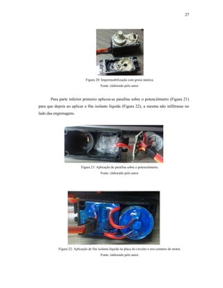 27
Figura 20: Impermeabilização com graxa náutica.
Fonte: elaborado pelo autor.
Para parte inferior primeiro aplicou-se parafina sobre o potenciômetro (Figura 21)
para que depois ao aplicar a fita isolante líquida (Figura 22), a mesma não infiltrasse no
lado das engrenagens.
Figura 21: Aplicação de parafina sobre o potenciômetro.
Fonte: elaborado pelo autor.
Figura 22: Aplicação de fita isolante líquida na placa do circuito e nos contatos do motor.
Fonte: elaborado pelo autor.
 