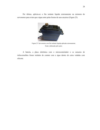 28
Por último, aplicou-se a fita isolante líquida externamente na estrutura do
servomotor para evitar que a água entre pelas frestas de seus encaixes (Figura 23).
Figura 23: Servomotor com fita isolante líquida aplicada externamente.
Fonte: elaborado pelo autor.
A bateria, a placa eletrônica com o microcontrolador e os sensores de
infravermelhos foram isolados do contato com a água dentro de caixa vedadas com
silicone.
 