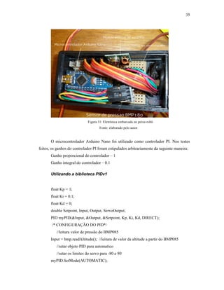 35
Figura 31: Eletrônica embarcada no peixe-robô
Fonte: elaborado pelo autor.
O microcontrolador Arduino Nano foi utilizado como controlador PI. Nos testes
feitos, os ganhos do controlador PI foram estipulados arbitrariamente da seguinte maneira:
Ganho proporcional do controlador – 1
Ganho integral do controlador – 0.1
Utilizando a biblioteca PIDv1
float Kp = 1;
float Ki = 0.1;
float Kd = 0;
double Setpoint, Input, Output, ServoOutput;
PID myPID(&Input, &Output, &Setpoint, Kp, Ki, Kd, DIRECT);
/* CONFIGURAÇÃO DO PID*/
//leitura valor de pressão do BMP085
Input = bmp.readAltitude(); //leitura de valor da altitude a partir do BMP085
//setar objeto PID para automatico
//setar os limites do servo para -80 e 80
myPID.SetMode(AUTOMATIC);
 