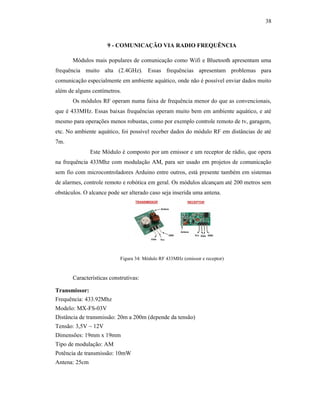 38
9 - COMUNICAÇÃO VIA RADIO FREQUÊNCIA
Módulos mais populares de comunicação como Wifi e Bluetooth apresentam uma
frequência muito alta (2.4GHz). Essas frequências apresentam problemas para
comunicação especialmente em ambiente aquático, onde não é possível enviar dados muito
além de alguns centímetros.
Os módulos RF operam numa faixa de frequência menor do que as convencionais,
que é 433MHz. Essas baixas frequências operam muito bem em ambiente aquático, e até
mesmo para operações menos robustas, como por exemplo controle remoto de tv, garagem,
etc. No ambiente aquático, foi possível receber dados do módulo RF em distâncias de até
7m.
Este Módulo é composto por um emissor e um receptor de rádio, que opera
na frequência 433Mhz com modulação AM, para ser usado em projetos de comunicação
sem fio com microcontroladores Arduino entre outros, está presente também em sistemas
de alarmes, controle remoto e robótica em geral. Os módulos alcançam até 200 metros sem
obstáculos. O alcance pode ser alterado caso seja inserida uma antena.
Figura 34: Módulo RF 433MHz (emissor e receptor)
Características construtivas:
Transmissor:
Frequência: 433.92Mhz
Modelo: MX-FS-03V
Distância de transmissão: 20m a 200m (depende da tensão)
Tensão: 3,5V ~ 12V
Dimensões: 19mm x 19mm
Tipo de modulação: AM
Potência de transmissão: 10mW
Antena: 25cm
 