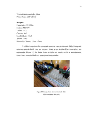 39
Velociade de transmissão: 4Kb/s
Pinos: Dados, VCC e GND
Receptor:
Frequência: 433.92Mhz
Modelo: MX-05V
Tensão: 5VCC
Corrente: 4mA
Sensibilidade: -105db
Antena: 35cm
Dimensões: 30mm x 17mm x 7mm
O módulo transmissor foi embarcado no peixe, e envia dados via Rádio Frequência
para uma estação local, com um receptor, ligado a um Arduino Uno, conectado a um
computador (Figura 35). Os dados foram recebidos via monitor serial, e posteriormente
transcritos a uma planilha Excel para tratamento dos dados.
Figura 35: Estação local de recebimento de dados
Fonte: elaborado pelo autor.
 