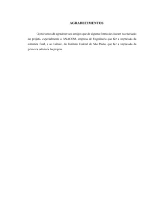 AGRADECIMENTOS
Gostaríamos de agradecer aos amigos que de alguma forma auxiliaram na execução
do projeto, especialmente à ANACOM, empresa de Engenharia que fez a impressão da
estrutura final, e ao Labore, do Instituto Federal de São Paulo, que fez a impressão da
primeira estrutura do projeto.
 
