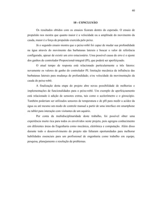 40
10 - CONCLUSÃO
Os resultados obtidos com os ensaios ficaram dentro do esperado. O ensaio de
propulsão nos mostra que quanto maior é a velocidade ou a amplitude do movimento da
cauda, maior é a força de propulsão exercida pelo peixe.
Já o segundo ensaio mostra que o peixe-robô foi capaz de mudar sua profundidade
na água através do movimento das barbatanas laterais e buscar o valor de referência
configurado, apesar de existir um erro estacionário. Uma possível causa do erro é o ajuste
dos ganhos do controlador Proporcional-integral (PI), que poderá ser aperfeiçoado.
O atual tempo de resposta está relacionado particularmente a três fatores:
novamente os valores de ganho do controlador PI; limitação mecânica da influência das
barbatanas laterais para mudança de profundidade; e/ou velocidade da movimentação da
cauda do peixe-robô.
A finalização desta etapa do projeto abre novas possibilidade de melhorias e
implementações de funcionalidades para o peixe-robô. Um exemplo de aperfeiçoamento
está relacionado à adição de sensores extras, tais como o acelerômetro e o giroscópio.
Também poderiam ser utilizados sensores de temperatura e de pH para medir a acidez da
água ou até mesmo um modo de controle manual a partir de uma interface em smartphone
ou tablet para interação com visitantes de um aquário.
Por conta da multidisciplinaridade deste trabalho, foi possível obter uma
experiência muito rica para todos os envolvidos neste projeto, pois agregou conhecimento
em diferentes áreas da Engenharia como mecânica, eletrônica e computação. Além disso
durante todo o desenvolvimento do projeto não faltaram oportunidades para melhorar
habilidades essenciais para um profissional de engenharia como trabalho em equipe,
pesquisa, planejamento e resolução de problemas.
 