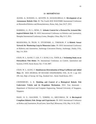 41
11 - REFERÊNCIAS
ALESSI, A.; SUDANO, A.; ACCOTO, D.; GUGLIELMELLI, E. Development of an
Autonomous Robotic Fish. IN: The Fourth IEEE RAS/EMBS International Conference
on Biomedical Robotics and Biomechatronics, Roma, Italy, June 24-27, 2012.
BARBERA, G.; PI, L.; DENG, X. Attitude Control for a Pectoral Fin Actuated Bio-
inspired Robotic Fish. IN: IEEE International Conference on Robotics and Automation,
Shanghai International Conference Center, Shanghai, China, May 9-13, 2011.
BHADAURIA, D.; ISLER, V.; STUDENSKI, A.; TOKEKAR, P. A Robotic Sensor
Network for Monitoring Carp in Minnesota Lakes. IN: IEEE International Conference
on Robotics and Automation, Anchorage Convention District, Anchorage, Alaska, USA,
May 3-8, 2010.
CHAN, W. L.; KANG, T.; LEE, Y. J. SUNG, S. K.; YOON, K. J. Swimming Study on an
Ostraciiform Fish Robot. IN: International Conference on Control, Automation and
Systems, COEX, Seoul, Korea, Oct. 17-20, 2007.
CHAN, W. L.; KANG, T. Simultaneous Determination of Drag Coefficient and Added
Mass. IN: IEEE JOURNAL OF OCEANIC ENGINEERING, VOL. 36, Nº. 3, pp. 422-
430, July, Dept. of Aerosp. Inf. Eng., Konkuk Univ., Seoul, South Korea, 2011.
CHOWDHURY, A. R. Modeling and Control of a Bioinspired Robotic Fish
Underwater Vehicle and its Propulsion Mechanism. 2014. Tese doutorado –
Department of Electrical and Computer Engineering, National University of Singapore,
Singapore.
DAOU, H. E.; SALUMÄE, T.; TOMING, G.; KRUUSMAA, M. A Bio-inspired
Compliant Robotic Fish: Design and Experiments. IN: IEEE International Conference
on Robtics and Automation, RiverCentre, Saint Paul, Minnesota, USA, May 14-18, 2012.
 