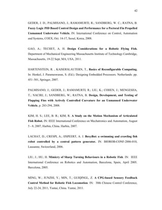 42
GEDER, J. D.; PALMISANO, J.; RAMAMURTI, R.; SANDBERG, W. C.; RATNA, B.
Fuzzy Logic PID Based Control Design and Performance for a Pectoral Fin Propelled
Unmanned Underwater Vehicle. IN: International Conference on Control, Automation
and Systems, COEX, Oct. 14-17, Seoul, Korea, 2008.
GAO, A.; TECHET, A. H. Design Considerations for a Robotic Flying Fish.
Department of Mechanical Engineering Massachusetts Institute of Technology Cambridge,
Massachusetts, 19-22 Sept, MA, USA, 2011.
HARTENSTEIN, R. , KAISERSLAUTERN, T., Basics of Reconfigurable Computing.
In: Henkel, J. Parameswaran, S. (Ed.). Designing Embedded Processors. Netherlands: pp.
451–501, Springer, 2007.
PALMISANO, J.; GEDER, J.; RAMAMURTI, R.; LIU, K.; COHEN, J.; MENGESHA,
T.; NACIRI, J.; SANDBERG, W.; RATNA, B. Design, Development, and Testing of
Flapping Fins with Actively Controlled Curvature for an Unmanned Underwater
Vehicle, p. 283-294, 2008.
KIM, H. S.; LEE, B. R.; KIM, R. A Study on the Motion Mechanism of Articulated
Fish Robot. IN: IEEE International Conference on Mechatronics and Automation, August
5 - 8, 2007, Harbin, China. Harbin, 2007.
LACHAT, D.; CRESPI, A.; IJSPEERT, A. J. BoxyBot: a swimming and crawling fish
robot controlled by a central pattern generator. IN: BIOROB-CONF-2006-010,
Lausanne, Switzerland, 2006.
LIU, J.; HU, H. Mimicry of Sharp Turning Behaviours in a Robotic Fish. IN: IEEE
International Conference on Robotics and Automation, Barcelona, Spain, April 2005.
Barcelona, 2005.
MING, W.; JUNZHI, Y.; MIN, T.; GUIQINGL, Z. A CPG-based Sensory Feedback
Control Method for Robotic Fish Locomotion. IN: 30th Chinese Control Conference,
July 22-24, 2011, Yantai, China. Yantai, 2011.
 