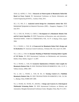 44
XIAO, Q.; KONG, F.; TAO, J. Research on Point-to-point of Biomimetic Robot-fish
Based on Fuzzy Control. IN: International Conference on Electric Information and
Control Engineering (ICEICE), , Liuzhou, China, 2011.
XU, J. X.; NIU, X. L. Analytical control design for a biomimetic robotic fish. IEEE
International Symposium on Industrial Electronics (ISIE), , Singapore, Singapore, 27-30
June 2011.
YU, J.; TAN, M.; WANG, S.; CHEN, E. Development of a Biomimetic Robotic Fish
and Its Control Algorithm. IN: IEEE Transactions on Onsystems, man, and cybernetics -
TRANSACTIONS - PART B: CYBERNETICS, VOL. 34, Nº. 4, Beijing, China, august
2004.
YU, J.; WANG, L.; TAN, M. A Framework for Biomimetic Robot Fish’s Design and
Its Realization. IN: American Control Conference,. Portland, OR, USA, June 8-10, 2005.
YU, J.; LIU, L.; TAN, M. Dynamic Modeling of Multi-link Swimming Robot Capable
of 3-D Motion. IN: IEEE International Conference on Mechatronics and Automation,
Harbin, China. Harbin, August 5 - 8, 2007.
YU, J.; WANG, L.; TAN, M. Geometric Optimization of Relative Link Lengths for
Biomimetic Robotic Fish. IN: IEEE TRANSACTIONS ON ROBOTICS, VOL. 23, Nº. 2,
Tallinn, Estonia, APRIL 2007.
YU, J,; LIU, L.; WANG, L. TAN, M. XU, D. Turning Control of a Multilink
Biomimetic Robotic Fish. IN: IEEE TRANSACTIONS ON ROBOTICS, VOL. 24, NO.
1, , Beijing, China, FEBRUARY 2008.
YU, J.; WANG, M.; WANG, W.; ZHANG, J. Design and Control of a Fish-Inspired
Multimodal Swimming Robot. IN: IEEE International Conference on Robotics and
Automation, Shanghai International Conference Center, Shanghai, China, May 9-13, 2011.
 