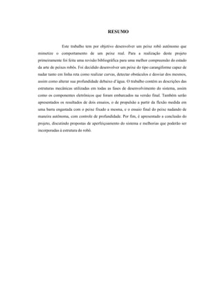 RESUMO
Este trabalho tem por objetivo desenvolver um peixe robô autônomo que
mimetize o comportamento de um peixe real. Para a realização deste projeto
primeiramente foi feita uma revisão bibliográfica para uma melhor compreensão do estado
da arte de peixes robôs. Foi decidido desenvolver um peixe do tipo carangiforme capaz de
nadar tanto em linha reta como realizar curvas, detectar obstáculos e desviar dos mesmos,
assim como alterar sua profundidade debaixo d’água. O trabalho contém as descrições das
estruturas mecânicas utilizadas em todas as fases de desenvolvimento do sistema, assim
como os componentes eletrônicos que foram embarcados na versão final. Também serão
apresentados os resultados de dois ensaios, o de propulsão a partir da flexão medida em
uma barra engastada com o peixe fixado a mesma, e o ensaio final do peixe nadando de
maneira autônoma, com controle de profundidade. Por fim, é apresentado a conclusão do
projeto, discutindo propostas de aperfeiçoamento do sistema e melhorias que poderão ser
incorporadas à estrutura do robô.
 