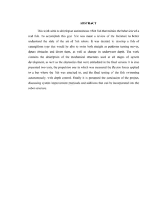ABSTRACT
This work aims to develop an autonomous robot fish that mimics the behaviour of a
real fish. To accomplish this goal first was made a review of the literature to better
understand the state of the art of fish robots. It was decided to develop a fish of
carangiform type that would be able to swim both straight as performs turning moves,
detect obstacles and divert them, as well as change its underwater depth. The work
contains the description of the mechanical structures used at all stages of system
development, as well as the electronics that were embedded in the final version. It is also
presented two tests, the propulsion one in which was measured the flexion forces applied
to a bar where the fish was attached to, and the final testing of the fish swimming
autonomously, with depth control. Finally it is presented the conclusion of the project,
discussing system improvement proposals and additions that can be incorporated into the
robot structure.
 