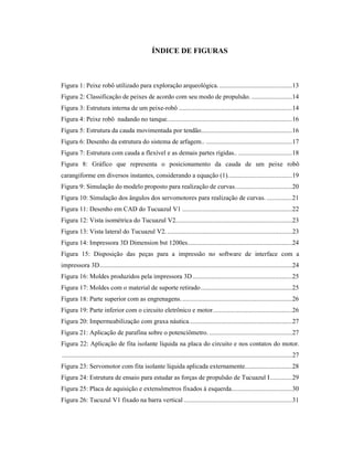 ÍNDICE DE FIGURAS
Figura 1: Peixe robô utilizado para exploração arqueológica............................................13
Figura 2: Classificação de peixes de acordo com seu modo de propulsão. ........................14
Figura 3: Estrutura interna de um peixe-robô ...................................................................14
Figura 4: Peixe robô nadando no tanque..........................................................................16
Figura 5: Estrutura da cauda movimentada por tendão......................................................16
Figura 6: Desenho da estrutura do sistema de arfagem.. ...................................................17
Figura 7: Estrutura com cauda a flexível e as demais partes rígidas..................................18
Figura 8: Gráfico que representa o posicionamento da cauda de um peixe robô
carangiforme em diversos instantes, considerando a equação (1)......................................19
Figura 9: Simulação do modelo proposto para realização de curvas..................................20
Figura 10: Simulação dos ângulos dos servomotores para realização de curvas. ...............21
Figura 11: Desenho em CAD do Tucuazul V1 .................................................................22
Figura 12: Vista isométrica do Tucuazul V2.....................................................................23
Figura 13: Vista lateral do Tucuazul V2...........................................................................23
Figura 14: Impressora 3D Dimension bst 1200es..............................................................24
Figura 15: Disposição das peças para a impressão no software de interface com a
impressora 3D..................................................................................................................24
Figura 16: Moldes produzidos pela impressora 3D...........................................................25
Figura 17: Moldes com o material de suporte retirado......................................................25
Figura 18: Parte superior com as engrenagens..................................................................26
Figura 19: Parte inferior com o circuito eletrônico e motor...............................................26
Figura 20: Impermeabilização com graxa náutica.............................................................27
Figura 21: Aplicação de parafina sobre o potenciômetro. .................................................27
Figura 22: Aplicação de fita isolante líquida na placa do circuito e nos contatos do motor.
........................................................................................................................................27
Figura 23: Servomotor com fita isolante líquida aplicada externamente............................28
Figura 24: Estrutura de ensaio para estudar as forças de propulsão de Tucuazul I.............29
Figura 25: Placa de aquisição e extensômetros fixados à esquerda....................................30
Figura 26: Tucuzul V1 fixado na barra vertical ................................................................31
 