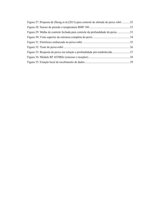 Figura 27: Proposta de Zhong et al.(2013) para controle de altitude do peixe robô. ..........32
Figura 28: Sensor de pressão e temperatura BMP 180......................................................33
Figura 29: Malha de controle fechada para controle da profundidade do peixe. ................33
Figura 30: Vista superior da estrutura completa do peixe .................................................34
Figura 31: Eletrônica embarcada no peixe-robô................................................................35
Figura 32: Teste do peixe-robô.........................................................................................36
Figura 33: Resposta do peixe em relação a profundidade pré-estabelecida........................37
Figura 34: Módulo RF 433MHz (emissor e receptor) .......................................................38
Figura 35: Estação local de recebimento de dados............................................................39
 