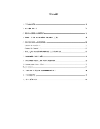 SUMÁRIO
1 - INTRODUÇÃO................................................................................................................................ 10
2 - JUSTIFICATIVA............................................................................................................................. 12
3 - REVISÃO BIBLIOGRÁFICA........................................................................................................ 14
4 - MODELAGEM MATEMÁTICA E SIMULAÇÃO ..................................................................... 19
5 - DESCRIÇÃO DA ESTRUTURA ................................................................................................... 22
Estrutura do Tucuazul V1................................................................................................................... 22
Estrutura do Tucuazul V2................................................................................................................... 22
6 – ISOLAÇÃO DOS COMPONENTES ELETRÔNICOS .............................................................. 26
7 - ENSAIO DE PROPULSÃO ............................................................................................................ 29
8 - ENSAIO DE DIREÇÃO E PROFUNDIDADE ............................................................................. 32
UTILIZANDO A BIBLIOTECA PIDV1........................................................................................................... 35
DADOS OBTIDOS:...................................................................................................................................... 36
9 - COMUNICAÇÃO VIA RADIO FREQUÊNCIA.......................................................................... 38
10 - CONCLUSÃO ................................................................................................................................ 40
11 - REFERÊNCIAS............................................................................................................................. 41
 