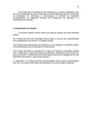 10
Esta etapa fala da importância dos professores em buscar atualização, bem
como da necessidade de serem oferecidas a eles possibilidades para tal. Analisando
as tecnologias da informação e comunicação no contexto da sociedade
contemporânea; as exigências formativa dos profissionais da educação e a
capacitação dos docentes.
1.4 Organização do Trabalho
O presente trabalho deverá passar por algumas etapas que serão descritas
abaixo:
Na 1ª etapa será feita uma abordagem teórica sobre o uso das TICs, especialmente
dos computadores e da internet, no cotidiano escolar.
Na 2ª etapa serão apresentados os softwares e a sua utilização no cotidiano escolar,
como ferramentas para a construção do conhecimento.
Na 3ª etapa será feita a construção de um blog com assuntos e atividades voltadas
para a Matemática, voltado para alunos e professores, explicando como funcionam e
para que servem. O desenvolvimento deste blog se dará com a utilização de um site
específico para esse fim, cuja licença é gratuita.
E, finalmente, na 4ª etapa será feita uma abordagem teórica sobre a aprendizagem
das TICs, nos cursos de formação de professores e na sua formação continuada.
 