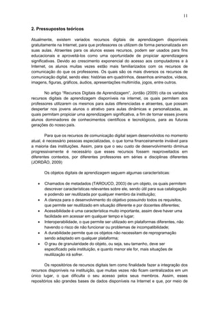 11
2. Pressupostos teóricos
Atualmente, existem variados recursos digitais de aprendizagem disponíveis
gratuitamente na Internet, para que professores os utilizem de forma personalizada em
suas aulas. Atraentes para os alunos esses recursos, podem ser usados para fins
educacionais e aproveitá-los como uma oportunidade de propiciar aprendizagens
significativas. Devido ao crescimento exponencial do acesso aos computadores e à
Internet, os alunos muitas vezes estão mais familiarizados com os recursos de
comunicação do que os professores. Os quais são os mais diversos os recursos de
comunicação digital, sendo eles: histórias em quadrinhos, desenhos animados, vídeos,
imagens, figuras, gráficos, áudios, apresentações multimídia, jogos, entre outros.
No artigo “Recursos Digitais de Aprendizagem”, Jordão (2009) cita os variados
recursos digitais de aprendizagem disponíveis na internet, os quais permitem aos
professores utilizarem os mesmos para aulas diferenciadas e atraentes, que possam
despertar nos jovens alunos o atrativo para aulas dinâmicas e personalizadas, as
quais permitam propiciar uma aprendizagem significativa, a fim de tornar esses jovens
alunos dominadores de conhecimentos científicos e tecnológicos, para as futuras
gerações do nosso país.
Para que os recursos de comunicação digital sejam desenvolvidos no momento
atual, é necessário pessoas especializadas, o que torna financeiramente inviável para
a maioria das instituições. Assim, para que o seu custo de desenvolvimento diminua
progressivamente é necessário que esses recursos fossem reaproveitados em
diferentes contextos, por diferentes professores em séries e disciplinas diferentes
(JORDÃO, 2009)
Os objetos digitais de aprendizagem seguem algumas características:
 Chamados de metadados (TAROUCO, 2003) de um objeto, os quais permitem
descrever características relevantes sobre ele, sendo útil para sua catalogação
e podendo ser reutilizada por qualquer membro da instituição;
 A clareza para o desenvolvimento do objetivo possuindo todos os requisitos,
que permite ser reutilizado em situação diferente e por docentes diferentes;
 Acessibilidade é uma característica muito importante, assim deve haver uma
facilidade em acessar em qualquer tempo e lugar;
 Interoperabilidade, o que permite ser utilizado em plataformas diferentes, não
havendo o risco de não funcionar ou problemas de incompatibilidade;
 A durabilidade permite que os objetos não necessitam de reprogramação
sendo adaptado em qualquer plataforma;
 O grau de granularidade do objeto, ou seja, seu tamanho, deve ser
especificado pela instituição, e quanto menor ele for, mais situações de
reutilização irá sofrer.
Os repositórios de recursos digitais tem como finalidade fazer a integração dos
recursos disponíveis na instituição, que muitas vezes não ficam centralizados em um
único lugar, o que dificulta o seu acesso pelos seus membros. Assim, esses
repositórios são grandes bases de dados disponíveis na Internet e que, por meio de
 