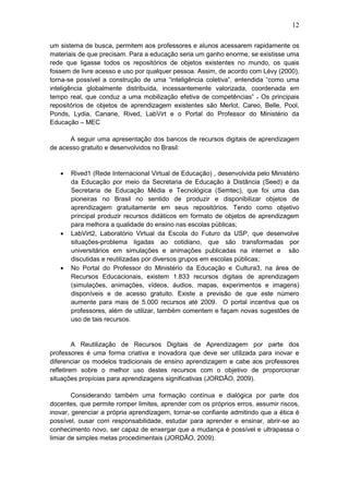 12
um sistema de busca, permitem aos professores e alunos acessarem rapidamente os
materiais de que precisam. Para a educação seria um ganho enorme, se existisse uma
rede que ligasse todos os repositórios de objetos existentes no mundo, os quais
fossem de livre acesso e uso por qualquer pessoa. Assim, de acordo com Lévy (2000),
torna-se possível a construção de uma “inteligência coletiva”, entendida “como uma
inteligência globalmente distribuída, incessantemente valorizada, coordenada em
tempo real, que conduz a uma mobilização efetiva de competências” . Os principais
repositórios de objetos de aprendizagem existentes são Merlot, Careo, Belle, Pool,
Ponds, Lydia, Canarie, Rived, LabVirt e o Portal do Professor do Ministério da
Educação – MEC
A seguir uma apresentação dos bancos de recursos digitais de aprendizagem
de acesso gratuito e desenvolvidos no Brasil:
 Rived1 (Rede Internacional Virtual de Educação) , desenvolvida pelo Ministério
da Educação por meio da Secretaria de Educação à Distância (Seed) e da
Secretaria de Educação Média e Tecnológica (Semtec), que foi uma das
pioneiras no Brasil no sentido de produzir e disponibilizar objetos de
aprendizagem gratuitamente em seus repositórios. Tendo como objetivo
principal produzir recursos didáticos em formato de objetos de aprendizagem
para melhora a qualidade do ensino nas escolas públicas;
 LabVirt2, Laboratório Virtual da Escola do Futuro da USP, que desenvolve
situações-problema ligadas ao cotidiano, que são transformadas por
universitários em simulações e animações publicadas na internet e são
discutidas e reutilizadas por diversos grupos em escolas públicas;
 No Portal do Professor do Ministério da Educação e Cultura3, na área de
Recursos Educacionais, existem 1.833 recursos digitais de aprendizagem
(simulações, animações, vídeos, áudios, mapas, experimentos e imagens)
disponíveis e de acesso gratuito. Existe a previsão de que este número
aumente para mais de 5.000 recursos até 2009. O portal incentiva que os
professores, além de utilizar, também comentem e façam novas sugestões de
uso de tais recursos.
A Reutilização de Recursos Digitais de Aprendizagem por parte dos
professores é uma forma criativa e inovadora que deve ser utilizada para inovar e
diferenciar os modelos tradicionais de ensino aprendizagem e cabe aos professores
refletirem sobre o melhor uso destes recursos com o objetivo de proporcionar
situações propícias para aprendizagens significativas (JORDÃO, 2009).
Considerando também uma formação contínua e dialógica por parte dos
docentes, que permite romper limites, aprender com os próprios erros, assumir riscos,
inovar, gerenciar a própria aprendizagem, tornar-se confiante admitindo que a ética é
possível, ousar com responsabilidade, estudar para aprender e ensinar, abrir-se ao
conhecimento novo, ser capaz de enxergar que a mudança é possível e ultrapassa o
limiar de simples metas procedimentais (JORDÃO, 2009).
 