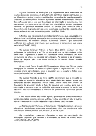 13
Algumas iniciativas de instituições que disponibilizam seus repositórios de
recursos digitais de aprendizagem, gratuitamente, permitindo ao professor reutilizá-los
em diferentes contextos, inclusive possibilitando a personalização, quando necessário.
Entretanto, por serem poucas iniciativas e pelo fato de faltar investimento na formação
dos professores para o uso das tecnologias de informação e comunicação, nem
mesmo estes poucos recursos são utilizados pela quantidade de pessoas que poderia
beneficiar. O professor necessita ampliar os olhares para contribuir com o
desenvolvimento de projetos com as novas tecnologias, incentivando o espírito crítico
e reforçando nos alunos o prazer em aprender (JORDÃO, 2009).
É frente a esta nova realidade em radical transformação que a educação deve
refletir sobre a identidade de seu papel e propor novos rumos, de forma a contribuir no
desenvolvimento de cidadãos críticos, autônomos, criativos, que solucionem
problemas em contextos imprevistos, que questionem e transformem sua própria
sociedade (JORDÃO, 2009).
Os autores Emanuel Andrade e Tacio Silva (2010) concluem em “Os
professores de matemática e as TICs na educação” que os computadores podem
tornar mais significativo o ensino da Matemática, sendo necessário um maior
envolvimento do aluno no processo aprendizagem. As escolas e os professores
devem se preparar para todas essas mudanças decorrentes desses avanços
tecnológicos
O autor José Carlos Antônio (2010) ressalta em “O uso das TICs na gestão
pedagógica do processo de ensino e aprendizagem” a importância das TICs no
processo ensino aprendizagem, tendo o educador que se adaptar a todas essas
mudanças impostas pela era tecnológica.
Os autores Andrade e da Silva (2011) argumentam que a inserção do
computador no ambiente educacional vem sendo dada aos poucos, apesar das
tecnologias estarem atropelando nossas vidas. Apesar disso tudo, ocorre um
despreparo do professor aliada a falta de estrutura das escolas, para que o
computador e outros recursos de multimídia sejam uma ferramenta de auxílio para
educação. Para isso necessita-se a formação de profissionais capacitados para tal
situação.
Como nossos alunos são nativos digitais, que nasceram e cresceram com as
tecnologias digitais presentes em sua vivência, verifica-se ainda um fator a favor do
uso de todas essas tecnologias, necessitando do professor como mediador.
As Tecnologias de Informação e Comunicação (TICs) potencializam o processo
educacional, possibilitando uma maior aprendizagem, visto que permite uma maior
comunicação entre as pessoas (ANDRADE e DA SILVA, 2011).
Os computadores, programas informáticos e redes de comunicação são
tecnologias cognitivas que permitem a transmissão de ideias de maneira rápida
(ANDRADE E DA SILVA, 2011)
 