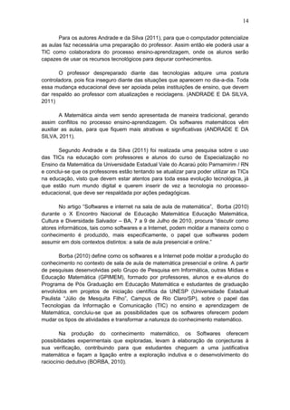 14
Para os autores Andrade e da Silva (2011), para que o computador potencialize
as aulas faz necessária uma preparação do professor. Assim então ele poderá usar a
TIC como colaboradora do processo ensino-aprendizagem, onde os alunos serão
capazes de usar os recursos tecnológicos para depurar conhecimentos.
O professor despreparado diante das tecnologias adquire uma postura
controladora, pois fica inseguro diante das situações que aparecem no dia-a-dia. Toda
essa mudança educacional deve ser apoiada pelas instituições de ensino, que devem
dar respaldo ao professor com atualizações e reciclagens. (ANDRADE E DA SILVA,
2011)
A Matemática ainda vem sendo apresentada de maneira tradicional, gerando
assim conflitos no processo ensino-aprendizagem. Os softwares matemáticos vêm
auxiliar as aulas, para que fiquem mais atrativas e significativas (ANDRADE E DA
SILVA, 2011).
Segundo Andrade e da Silva (2011) foi realizada uma pesquisa sobre o uso
das TICs na educação com professores e alunos do curso de Especialização no
Ensino da Matemática da Universidade Estadual Vale do Acaraú pólo Parnamirim / RN
e conclui-se que os professores estão tentando se atualizar para poder utilizar as TICs
na educação, visto que devem estar atentos para toda essa evolução tecnológica, já
que estão num mundo digital e querem inserir de vez a tecnologia no processo-
educacional, que deve ser respaldada por ações pedagógicas.
No artigo “Softwares e internet na sala de aula de matemática”, Borba (2010)
durante o X Encontro Nacional de Educação Matemática Educação Matemática,
Cultura e Diversidade Salvador – BA, 7 a 9 de Julho de 2010, procura “discutir como
atores informáticos, tais como softwares e a Internet, podem moldar a maneira como o
conhecimento é produzido, mais especificamente, o papel que softwares podem
assumir em dois contextos distintos: a sala de aula presencial e online.”
Borba (2010) define como os softwares e a Internet pode moldar a produção do
conhecimento no contexto de sala de aula de matemática presencial e online. A partir
de pesquisas desenvolvidas pelo Grupo de Pesquisa em Informática, outras Mídias e
Educação Matemática (GPIMEM), formado por professores, alunos e ex-alunos do
Programa de Pós Graduação em Educação Matemática e estudantes de graduação
envolvidos em projetos de iniciação científica da UNESP (Universidade Estadual
Paulista “Júlio de Mesquita Filho”, Campus de Rio Claro/SP), sobre o papel das
Tecnologias da Informação e Comunicação (TIC) no ensino e aprendizagem de
Matemática, concluiu-se que as possibilidades que os softwares oferecem podem
mudar os tipos de atividades e transformar a natureza do conhecimento matemático.
Na produção do conhecimento matemático, os Softwares oferecem
possibilidades experimentais que exploradas, levam à elaboração de conjecturas à
sua verificação, contribuindo para que estudantes cheguem a uma justificativa
matemática e façam a ligação entre a exploração indutiva e o desenvolvimento do
raciocínio dedutivo (BORBA, 2010).
 