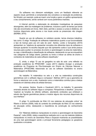 15
Os softwares nos oferecem estratégias, como um feedback referente ao
aspecto visual, permitindo a compreensão dos conceitos e a resolução de problemas.
No Winplot, por exemplo, pode-se inserir uma função e gerar um gráfico apresentando
o seu comportamento, sendo variável com novos parâmetros inseridos.
A Internet permite a elaboração de atividades investigativas de pesquisas
abrangentes, além da modelagem de problemas, inclusive a partir de temas que ainda
não são encontrados em livros. Além disto, permite o acesso a cursos à distância, em
horários disponíveis pelos alunos e nos locais aonde os presenciais não chegam
(BORBA, 2010).
Quanto ao uso de softwares no cotidiano escolar, temos diversos trabalhos,
tais como: O artigo “Avaliação de softwares matemáticos quanto a sua funcionalidade
e tipo de licença para uso em sala de aula”, Santos, Loreto e Gonçalves (2010)
apresentam os “objetivos de apresentar conceitos dos diferentes tipos de softwares e
licenças ajudando na escolha daquele que não apresente custos e que ainda possua
recursos para auxiliar no processo de ensino e aprendizagem na área de matemática,
ou seja, a identificação e classificação de softwares, destacando os que se enquadram
nas categorias de código aberto, gratuitos ou livres e indicar as séries de ensino e
conteúdos de matemática de cada software classificado.”
E, ainda, o artigo “O uso do geogebra na sala de aula: uma reflexão na
produção acadêmica do PPGECNM”, Lopes (2011) objetiva divulgar a produção
acadêmica do Programa de Pós-Graduação em Ensino de Ciências Naturais e
Matemática (PPGECNM) relacionada ao uso do software GeoGebra no ensino
aprendizagem da Matemática.
No trabalho “A matemática na arte e a arte na matemática construções
geométricas com o software régua e compasso”, Mathias (2011) usa a geometria de
forma a relacionar com a arte, mostrando como a matemática contribui para a beleza
existente em distintas obras de artistas famosos.
Os autores: Santos, Duarte e Cavalcanti (2011), no trabalho “A geometria
ensinada através do software régua e compasso: Perspectivas e desafios”, procuram
“explorar as funções do referido software, abordando conteúdos que enfatizam o
estudo das figuras geométricas planas e mostrar alguns dos recursos disponíveis de
sua interface.”
O artigo “A contribuição da Web 2.0 nos sistemas de educação online” de
Ribeiro e Schons (2008), trata do contexto da contribuição da Web 2.0 nos sistemas
de educação online, destacando a importância da construção do conhecimento
coletivo.
Em “Materiais didáticos manipuláveis no ensino e aprendizagem de Geometria
Espacial”, Leite (2008), relata a experiência realizada com o uso de materiais didáticos
manipuláveis no ensino de Geometria Plana e Espacial mostrando as possibilidades
de uma real aprendizagem sendo a principal ferramenta pedagógica os geoplanos
quadrados e circulares.
 