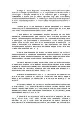 16
No artigo “O Uso de Blog como Ferramenta Educacional de Comunicação e
Interação”, Sanna (2011) “reflete sobre o uso do blog como ferramenta educacional de
comunicação e interação, enfatizando a sua importância para a construção do
conhecimento. O objetivo geral que embasa o presente artigo visa à análise do blog
educacional como ferramenta capaz de contribuir para o desenvolvimento do processo
de ensino e aprendizagem através da comunicação e interação dos alunos através da
Internet”.
É notório que o uso da tecnologia no cenário educacional é de relevante
contribuição para o desenvolvimento do processo de aprendizagem dos alunos, bem
como para o auxílio das atividades dos educadores (SANNA, 2011).
A rede mundial de computadores encurtou distâncias de uma forma
inacreditável, instantaneamente, estar conectado com o outro lado do mundo. No
entanto, a maior revolução que a Internet trouxe não é somente a facilidade de acesso
às informações, mas principalmente, a possibilidade do usuário interagir, podendo
interferir nesse processo, sendo autor e não apenas receptor de informações. São
várias as ferramentas que possibilitam isso, mas especialmente uma delas tem
alcançado grande espaço na mídia virtual nos últimos tempos: o blog. (MARTINS,
FIORENTIN e MICHELIN, 2007, p. 11).
O blog é uma ferramenta que alcança resultados positivos, por propiciar a
interatividade entre as informações, apresentando como características, publicações
em forma de diários, admitindo comentários que possuem o objetivo de contribuir para
o aprimoramento das idéias e pensamentos e apresentados (SANNA, 2011).
Percebe-se a presença do blog educacional e toda a sua contribuição através
da educação à distância, a qual possibilita a interação de diferentes alunos, criando
uma rede de comunicação que se encontra aproximada através do blog, evidenciando
a possibilidade de crescimento intelectual sem haver empecilhos relacionados à
distância de contato entre os educandos. (SANNA, 2011)
De acordo com Maia e Mattar (2007, p. 17), o aluno virtual tem mais autonomia
do que um aluno presencial, no sentido de que ele tem mais domínio sobre os
objetivos, as experiências de aprendizagem e as decisões de avaliação do seu
programa.
Os blogs educacionais são vistos como uma ferramenta instrucional centrada
na aprendizagem. Como atividade centrada nos alunos, os blogs permitem a eles
construir capacidade de atuarem tanto individualmente como em grupo, atributos que
hoje são reconhecidos como importantes e essenciais para as pessoas na sociedade
contemporânea (MARINHO, 2007, p. 03).
“A educação é um processo no qual faz parte toda a sociedade, não só a
escola”, afirma Moran (2007, p.153). Através deste pressuposto, reflete-se a
concepção de que o mundo virtual, as ferramentas da internet, possibilita o
desenvolvimento de uma educação coorporativa, a qual conta em sua estrutura com a
 