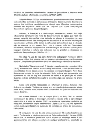 17
influência de diferentes conhecimentos, capazes de proporcionar a interação entre
diferentes culturas e formas de pensamento. (SANNA, 2011)
Segundo Moran (2007) a sociedade educa quando transmitem idéias, valores e
conhecimentos, os meios de comunicação enfatizam o desenvolvimento de uma nova
postura dos indivíduos, possibilitando-os interagir com diferentes conhecimentos,
podendo ser expressas idéias que em conjunto com outras interpretações,
desenvolvem o processo de aprendizagem.
Portanto, a interação e a comunicação estabelecida através dos blogs
educacionais constituem uma meta de desenvolvimento de ações que visam não
apenas transmitir informações, mas estimular os alunos a construírem os seus
conhecimentos através das orientações dos educadores e da troca de informações,
experiências e vivências entre alunos e professores, demonstrando que a educação
não se restringe a um espaço físico, que a mesma pode ser desenvolvida
virtualmente, utilizando o computador e suas tecnologias em busca da construção da
bagagem intelectual e cultural dos indivíduos que se propõem a ultrapassar os
obstáculos da aprendizagem (SANNA, 2011).
No artigo “O uso do blog como ferramenta pedagógica”, Rodrigues (2011)
destaca que o blog, é na verdade mais um espaço – entre tantos que o professor pode
explorar -, um pretexto para entender que o uso de tecnologia na escola é inevitável.
No trabalho “Blog educacional: O Uso das novas tecnologias no ensino”, Silva
(2010) apresenta uma reflexão sobre o blog educacional, a fim de demonstrar as
possibilidades de uso desse gênero no processo ensino/aprendizagem. Além disso,
destacam-se os tipos de blogs de educação. Muito embora, seja apresentada uma
experiência do uso do blog nas atividades de leitura e de produção no Ensino
Superior, pode-se perfeitamente adaptar o presente artigo para aplicação no Ensino
Médio.
Existe uma grande necessidade de reformular o ensino, tornando mais
dinâmico e motivador. Verificamos a cada ano um grande desinteresse dos alunos
pelas aulas, estamos num período onde a informática faz parte do cotidiano dos
nossos discentes.
Os autores Novikoff, Lima e Gaspar (2010) no texto “TIC no ensino-
aprendizagem de ciência e tecnologia”, discutem a relação entre a aprendizagem
colaborativa e a teoria de Vigotski (2001), no ensino de matemática mediados por
webquests, analisando o corpus dissertativo da Capes (2005 a 2007), para repensar o
sentido desta aprendizagem na superação da estratégia de ensino de racionalidade
instrumental.
O computador na sala de aula: uma pesquisa em 03 escolas brasileiras de
ensino Fundamental e médio na província de Saitama-Ken-Japão”, Yamane (2006)
discute que “as mudanças provocadas com o advento da tecnologia trazem a tona
questionamentos em relação à postura de qualquer profissional e, sobretudo, do
 