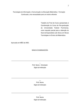 2
Tecnologias da Informação e Comunicação na Educação Matemática: Formação
Continuada, uma necessidade para um ensino eficiente
Trabalho de Final de Curso apresentado à
Coordenação do Curso de Pós-graduação
da Universidade Federal Fluminense,
como requisito parcial para a obtenção do
título de Especialista Lato Sensu em Novas
Tecnologias no Ensino da Matemática.
Aprovada em MÊS de ANO.
BANCA EXAMINADORA
_______________________________________________________________________
_
Prof. Nome - Orientador
Sigla da Instituição
_______________________________________________________________________
__
Prof. Nome
Sigla da Instituição
_______________________________________________________________________
_
Prof. Nome
Sigla da Instituição
 