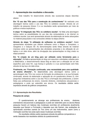 20
3 - Apresentação dos resultados e discussão.
Este trabalho foi desenvolvido através das sucessivas etapas descritas
abaixo:
Em “O uso das TICs para a construção do conhecimento” foi realizada uma
abordagem teórica sobre o uso das TICs no cotidiano escolar. Através de um
trabalho de pesquisa (Anexo 1) e os resultados serão apresentados por meio de
gráficos e textos explicativos.
A etapa “A integração das TICs no cotidiano escolar”, foi feita uma abordagem
teórica sobre as possibilidades do uso das dos computadores e da internet no
cotidiano escolar, que será apresentada através da elaboração de textos alicerçados
no material pesquisado e nas conclusões obtidas na etapa anterior.
Através da etapa “A utilização de softwares no cotidiano escolar”, foram
apresentadas atividades que utilizem softwares como o Régua e Compasso, o
Geogebra e o Calques 3D. As demonstrações serão feitas através de material
impresso sobre as apresentações das atividades propostas e da utilização de um
laptop e um data show, além da divulgação das apresentações no blog criado na
etapa posterior.
Em “A criação de um blog para ser utilizado como ferramenta para a
educação”, foi feita a apresentação do blog com assuntos e atividades voltadas para
a Matemática, o desenvolvimento desse blog se dará com a utilização de um site
específico para esse fim, cuja licença é gratuita e a sua apresentação será feita
através do lap top e do data show.
Finalmente, em “Formação continuada, uma necessidade para uma qualidade
de ensino eficiente”, foi desenvolvida uma abordagem teórica sobre a
aprendizagem das TICs nos cursos de formação de professores e na sua formação
continuada, através da elaboração e aplicação de um questionário (Anexo 2), com
perguntas norteadoras sobre o uso das TICs e a formação dos professores, a serem
feitas aos profissionais de ensino, incluindo diretores, orientadores educacionais e
pedagógicos e pode ser estendido aos alunos. Os resultados obtidos serão
expressos através de gráficos comparativos.
3.1- Apresentação dos Resultados
Pesquisa de campo.
O questionamento se abrange aos profissionais de ensino, diretores,
orientadores educacionais e pedagógicos e pode ser estendido para os alunos.Nessa
pesquisa haverá um balanço das mudanças ocorridas em professores atualmente,
daqueles que fizeram a Formação e daqueles que não fizeram, das avaliações do
aprendizado ocorridos usando as Tics como um dos instrumentos, assim como a
motivação ocorrida nas aulas após essas mudanças ocorridas.
Os resultados obtidos serão expressos através de gráficos comparativos e
serão baseados nos resultados obtidos do questionamento.
 